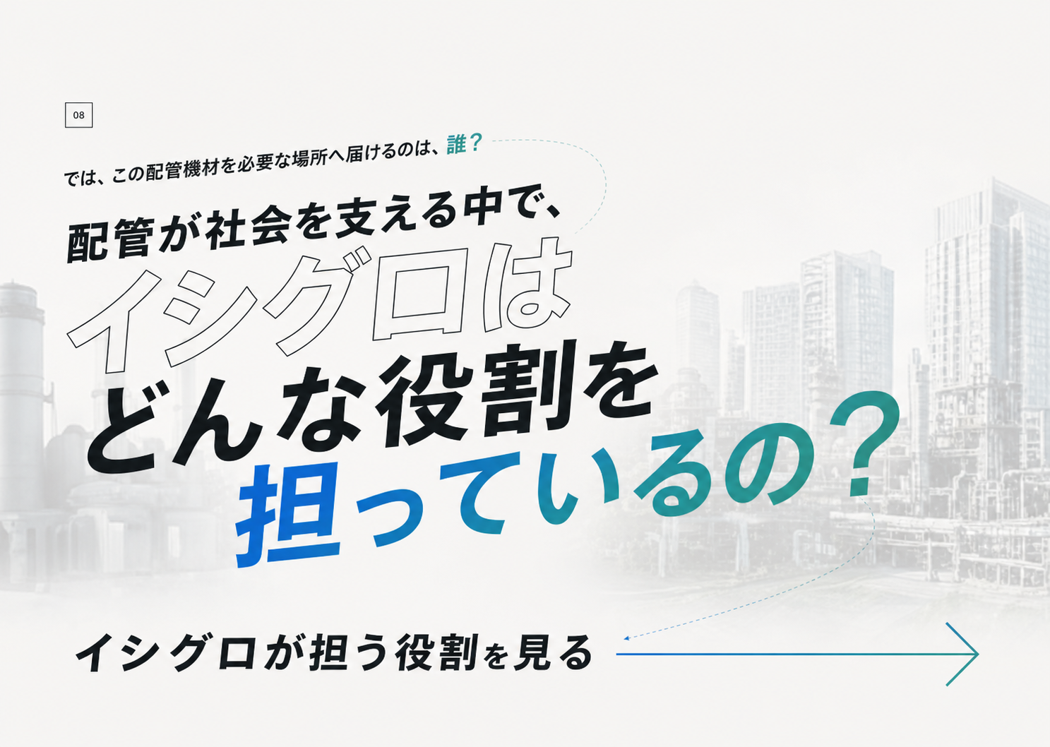 では、この配管機材を必要な場所へ届けるのは、誰？ 配管が社会を支える中で、イシグロはどんな役割を担っているの？